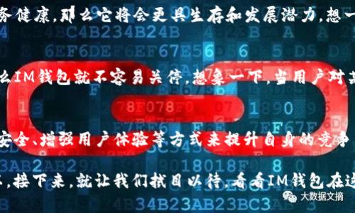 关于IM钱包是否会关停的问题，这要从多个方面来分析。IM钱包作为一款加密货币钱包，随着市场环境、技术发展和监管政策的变化，其未来的行踪不可避免地受到多方面的影响。下面，我将从几个重要的方面来探讨这个问题。

1. 市场竞争加剧
目前，加密货币钱包市场竞争非常激烈，各大品牌纷纷推出各种新功能和安全措施，以吸引用户。这种环境中，IM钱包若想保持竞争力，必须不断创新...否则，就有可能被市场淘汰。想象一下，当用户纷纷转向新兴的、更具创新性的钱包时，IM钱包是否还有存在的必要？

2. 监管政策的变化
随着各国对加密货币交易和钱包使用的政策越来越严格，IM钱包的生存环境也在不断变化。例如，中国、美国和欧盟在加密货币监管方面的态度截然不同。这些政策不仅影响用户的使用习惯，还可能直接影响IM钱包的运营。如果相关政府监管进一步收紧，IM钱包可能不得不调整其服务甚至关停。

3. 用户基础的稳定性
IM钱包的用户基础是否稳定，是判断其是否会关停的关键。用户的流失可以意味着钱包的未来不再乐观...反之，若IM钱包能够吸引到更多用户，提供更优质的服务，那么它就能在市场中占有一席之地。对此，IM钱包的运营团队需要关注用户需求，并快速响应。

4. 安全性与技术保障
安全性是任何加密钱包的生命线。如果IM钱包在安全性方面出现重大问题，比如被黑客攻击，导致用户资产损失，那么自然会引发用户的不满和流失，可能最终导致关停。因此，IM钱包必须具备强大的技术保障，及时进行软件更新和漏洞修复，这样才能在激烈的市场竞争中站稳脚跟。

5. 社群及用户反馈
社群的支持对于IM钱包的存续至关重要。用户的反馈不仅能帮助wallet改进产品，增强用户体验，还是其在市场中立足的重要保证。如果IM钱包能够维护良好的用户关系，那么它就不容易关停。用户是否满意，能否通过社群的力量传递良好的口碑，这些都是IM钱包未来能否继续运营的关键参数。

6. 技术的发展与创新
随着区块链技术的不断演进，IM钱包需要不断追赶技术的步伐。如果它不能及时更新技术，适应新的区块链架构和功能需求，那么它也会被市场淘汰。新技术的应用，如Layer 2解决方案、去中心化金融（DeFi）工具集成等，都可能成为IM钱包需要面对的挑战。其实，技术本身就是一个不断进化的过程，而IM钱包能否保持其独特性，就看它如何应对这些技术挑战了。

7. 财务健康状况
IM钱包的财务状况直接影响其运营能力。如果钱包的运营出现财务危机，那么它的关停几乎是无法避免的。然而，若IM钱包能够通过多元化收入方式来提升财务健康，那么它将会更具生存和发展潜力。想一想，如何开源节流、拓展业务范围，是IM钱包未来生存的关键点之一。

8. 行业趋势和用户需求
用户的需求在不断变化，而行业趋势也是如此。IM钱包需要与时俱进，关注行业动态，了解用户对产品的最新需求。如果能够顺应潮流，提供用户需要的功能，那么IM钱包就不容易关停。想象一下，当用户对某种功能产生强烈需求时，IM钱包如果能够第一时间响应，那么它的用户粘性和市场竞争力将会大幅提升。

总结
综合来看，IM钱包是否会关停，涉及市场竞争、监管政策、用户基础、技术保障、社群支持等多个因素。虽然风险确实存在，但如果IM钱包能够通过不断创新、强化安全、增强用户体验等方式来提升自身的竞争力，那么它完全有可能在未来继续生存，并提供更好的服务给用户。

然而，最终的结果仍然要看IM钱包如何适应瞬息万变的市场环境。用户的反馈、技术的更新、行业的趋势 – 这一切都是IM钱包未来能否存续的关键因素。所以，接下来，就让我们拭目以待，看看IM钱包在这个多变的市场中会走向何方，咱们共同见证它的未来吧！