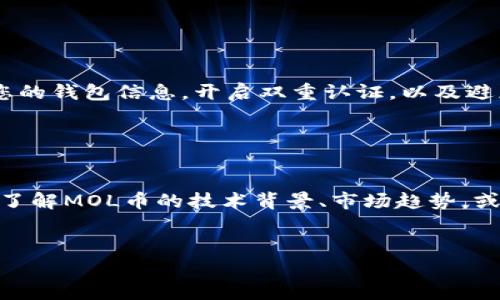 要将MOL币（可转账的数字货币）上到IM钱包，您可以按照以下步骤进行操作：

### 步骤一：下载并安装IM钱包

首先，您需要确保您已经下载并安装了IM钱包。如果您尚未安装，可以访问IM钱包的官方网站或在应用商店中搜索“IM钱包”进行下载安装。在安装完成后，打开应用程序并完成基本的账户注册或登录步骤。


### 步骤二：创建或导入钱包

如果您是第一次使用IM钱包，您需要创建一个新钱包。在创建钱包的过程中，系统会给您生成一组助记词，务必将其妥善保存，因为它是恢复钱包的必要信息。如果您已经有一个IM钱包账户，也可以导入现有的钱包。


### 步骤三：获取MOL币

在将MOL币转入IM钱包之前，您需要拥有一些MOL币。如果您尚未购买MOL币，可以通过各大数字货币交易所（如币安、火币等）进行购买。确保在购买时选择正确的币种，并通过合法和安全的方式进行交易。


### 步骤四：找到账户的接收地址

登录IM钱包后，您需要找到您的接收地址。通常可以在钱包首页找到“接收”按钮，点击后会显示您的MOL币接收地址。请务必复制这个地址，以免在后面转账过程中出现错误。


### 步骤五：将MOL币转入IM钱包

在您购买的数字货币交易所中，找到转账或提现的选项。您需要选择MOL币作为提现币种，然后将之前复制的IM钱包接收地址粘贴到提现地址栏，输入您要转账的数量，并确认相关手续费。在确保所有信息无误后，提交提现请求。


### 步骤六：确认转账状态

转账的处理时间会根据网络的拥堵情况有所不同，一般情况下，MOL币的转账通常会在几分钟内完成。您可以在IM钱包首页查看您的余额，确认MOL币是否到账。如果长时间没有到账，您可以查一下转账记录，确认是否成功。


### 步骤七：安全存储和使用MOL币

一旦您成功将MOL币转入IM钱包，务必采取适当的安全措施来保护您的资产。这包括定期备份您的钱包信息，开启双重认证，以及避免在不安全的环境中进行交易。确保防范网络钓鱼和其他网络攻击。


### 其他相关信息

关于MOL币的使用，您可以在IM钱包中进行交易、转账或者参与其它区块链应用。如果您想深入了解MOL币的技术背景、市场趋势，或者其它的应用场景，建议浏览相关的社区论坛和资讯网站。


以上就是将MOL币上到IM钱包的基本步骤，希望对您有所帮助！如有疑问，欢迎随时咨询。