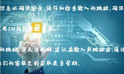 在IM钱包中修改地址是一个简单的过程，不过具体步骤可能因版本不同而略有差异。以下是一般的操作指南，您可以按照这些步骤进行：

步骤一：打开IM钱包
首先，确保您已经安装了IM钱包应用，并且能够顺利登录。在登录之后，您将看到主界面，通常会显示您的资产余额和交易记录。

步骤二：进入设置
在主界面的右上角，您会发现一个设置图标（通常是一个齿轮形状的图标）。点击这个图标进入设置菜单。

步骤三：查找地址管理选项
在设置菜单中，向下滚动，您会看到“地址管理”或“钱包地址”这样的选项。点击进入。

步骤四：修改地址
在地址管理页面，您会看到当前钱包的地址信息。您可以选择“修改地址”或“添加新地址”的选项。根据您的需要进行选择。如果是修改，输入新的地址，如果是添加，请确保新地址的有效性，以避免资产丢失。

步骤五：确认修改
输入新地址后，系统可能会要求您进行确认。通常，您需要输入密码或其他验证信息以确保安全。请仔细检查输入的地址，确保没有错误，然后确认修改。

步骤六：完成修改
一旦确认，您将看到系统提示修改成功。此时，新的地址已被更新，您可以继续使用IM钱包进行交易。

注意事项
在修改地址时，请务必小心，确保您输入的地址无误，因为一旦发送资产到错误的地址，便无法找回。建议在输入新地址后，通过其他方式（如截图或复制）进行备份，以防后续需要再查看。

如果您在操作过程中遇到任何问题，可以参考IM钱包的官方帮助文档或联系他们的客服支持获取更多帮助。