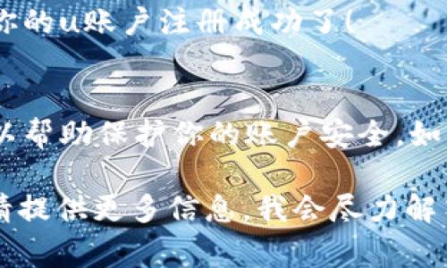 注册u账户的流程通常比较简单，但具体步骤可能因平台或服务的不同而有所差异。以下是一般的注册步骤，供你参考：

步骤1：访问官网
首先，你需要访问相关的官方网站。在浏览器中输入网站地址，确保你访问的是官方安全网址。避免访问仿冒网站，保护个人信息。

步骤2：找到注册选项
在官网首页，你通常会看到“注册”或“创建账户”的按钮。点击这个按钮，进入注册页面。

步骤3：填写注册信息
在注册页面上，你需要提供一些基本信息。这通常包括：
ul
    li用户名：选择一个独特的用户名。/li
    li邮箱地址：输入一个有效的邮箱，方便后续的账户验证和密码重置。/li
    li密码：设置一个安全的密码，通常需要包含字母和数字。/li
    li手机号码（如果适用）：有些服务可能会需要手机号码来进行身份验证。/li
/ul

步骤4：接受条款和条件
大多数平台在注册时会要求你阅读并接受其条款和条件。在此之前，建议认真阅读这些条款，确保了解你的权利和义务。

步骤5：完成验证码验证
为了防止机器人注册，许多平台会要求用户完成验证码验证。这可能是通过简单的数学题，或者选择特定的图片。

步骤6：激活账户
提交注册信息后，你的邮箱可能会收到一封激活邮件。打开邮件，点击激活链接，以完成账户注册流程。有时候也可能会用手机短信进行激活，按照提示操作即可。

步骤7：登录账户
账户激活后，返回官网，输入你的用户名和密码进行登录。恭喜你，你的u账户注册成功了！

注意事项
在注册过程中，确保提供的信息真实有效。此外，定期更换密码，可以帮助保护你的账户安全。如果在注册过程中遇到困难，许多平台都有客服支持，可以寻求帮助。

希望这些步骤能够帮助你顺利注册u账户！如果有其他具体问题，请提供更多信息，我会尽力解答。