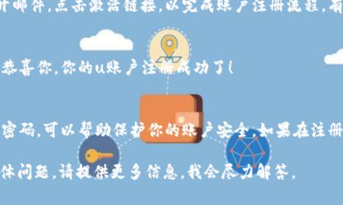 注册u账户的流程通常比较简单，但具体步骤可能因平台或服务的不同而有所差异。以下是一般的注册步骤，供你参考：

步骤1：访问官网
首先，你需要访问相关的官方网站。在浏览器中输入网站地址，确保你访问的是官方安全网址。避免访问仿冒网站，保护个人信息。

步骤2：找到注册选项
在官网首页，你通常会看到“注册”或“创建账户”的按钮。点击这个按钮，进入注册页面。

步骤3：填写注册信息
在注册页面上，你需要提供一些基本信息。这通常包括：
ul
    li用户名：选择一个独特的用户名。/li
    li邮箱地址：输入一个有效的邮箱，方便后续的账户验证和密码重置。/li
    li密码：设置一个安全的密码，通常需要包含字母和数字。/li
    li手机号码（如果适用）：有些服务可能会需要手机号码来进行身份验证。/li
/ul

步骤4：接受条款和条件
大多数平台在注册时会要求你阅读并接受其条款和条件。在此之前，建议认真阅读这些条款，确保了解你的权利和义务。

步骤5：完成验证码验证
为了防止机器人注册，许多平台会要求用户完成验证码验证。这可能是通过简单的数学题，或者选择特定的图片。

步骤6：激活账户
提交注册信息后，你的邮箱可能会收到一封激活邮件。打开邮件，点击激活链接，以完成账户注册流程。有时候也可能会用手机短信进行激活，按照提示操作即可。

步骤7：登录账户
账户激活后，返回官网，输入你的用户名和密码进行登录。恭喜你，你的u账户注册成功了！

注意事项
在注册过程中，确保提供的信息真实有效。此外，定期更换密码，可以帮助保护你的账户安全。如果在注册过程中遇到困难，许多平台都有客服支持，可以寻求帮助。

希望这些步骤能够帮助你顺利注册u账户！如果有其他具体问题，请提供更多信息，我会尽力解答。